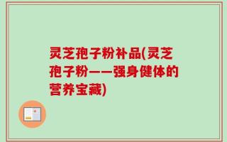 灵芝孢子粉补品(灵芝孢子粉——强身健体的营养宝藏)