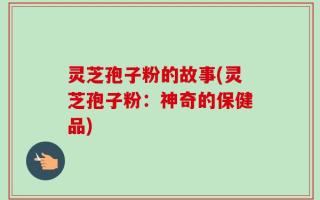 灵芝孢子粉的故事(灵芝孢子粉：神奇的保健品)