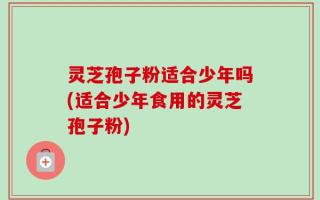 灵芝孢子粉适合少年吗(适合少年食用的灵芝孢子粉)