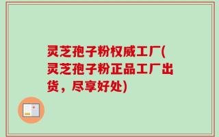 灵芝孢子粉权威工厂(灵芝孢子粉正品工厂出货，尽享好处)