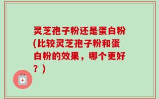 灵芝孢子粉还是蛋白粉(比较灵芝孢子粉和蛋白粉的效果，哪个更好？)