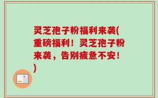 灵芝孢子粉福利来袭(重磅福利！灵芝孢子粉来袭，告别疲惫不安！)