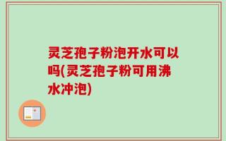灵芝孢子粉泡开水可以吗(灵芝孢子粉可用沸水冲泡)