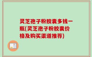 灵芝孢子粉胶囊多钱一瓶(灵芝孢子粉胶囊价格及购买渠道推荐)