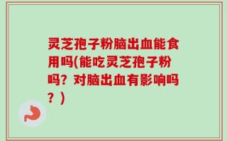 灵芝孢子粉脑出血能食用吗(能吃灵芝孢子粉吗？对脑出血有影响吗？)