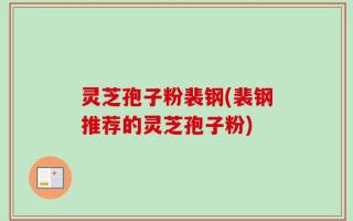 灵芝孢子粉裴钢(裴钢推荐的灵芝孢子粉)