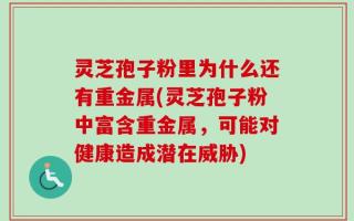 灵芝孢子粉里为什么还有重金属(灵芝孢子粉中富含重金属，可能对健康造成潜在威胁)