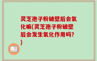 灵芝孢子粉破壁后会氧化嘛(灵芝孢子粉破壁后会发生氧化作用吗？)
