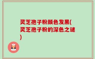 灵芝孢子粉颜色发黑(灵芝孢子粉的深色之谜)