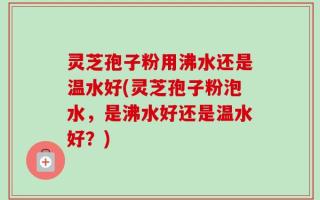灵芝孢子粉用沸水还是温水好(灵芝孢子粉泡水，是沸水好还是温水好？)