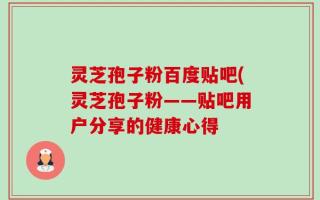 灵芝孢子粉百度贴吧(灵芝孢子粉——贴吧用户分享的健康心得