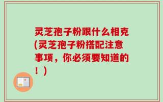 灵芝孢子粉跟什么相克(灵芝孢子粉搭配注意事项，你必须要知道的！)