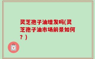 灵芝孢子油增发吗(灵芝孢子油市场前景如何？)
