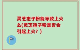 灵芝孢子粉能导致上火么(灵芝孢子粉是否会引起上火？)