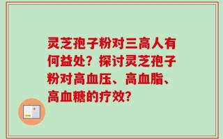 灵芝孢子粉对三高人有何益处？探讨灵芝孢子粉对高血压、高血脂、高血糖的疗效？