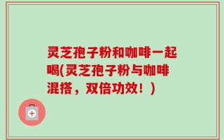 灵芝孢子粉和咖啡一起喝(灵芝孢子粉与咖啡混搭，双倍功效！)