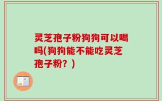 灵芝孢子粉狗狗可以喝吗(狗狗能不能吃灵芝孢子粉？)