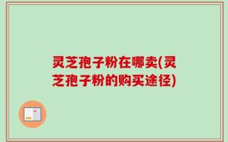灵芝孢子粉在哪卖(灵芝孢子粉的购买途径)