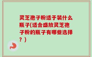 灵芝孢子粉适于装什么瓶子(适合盛放灵芝孢子粉的瓶子有哪些选择？)