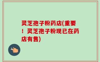 灵芝孢子粉药店(重要！灵芝孢子粉现已在药店有售)