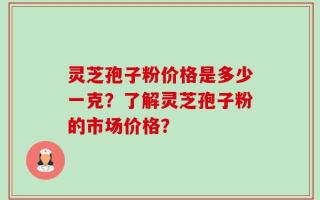 灵芝孢子粉价格是多少一克？了解灵芝孢子粉的市场价格？