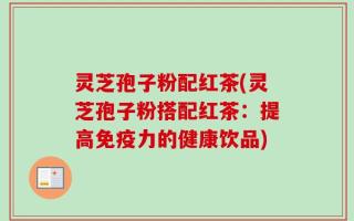 灵芝孢子粉配红茶(灵芝孢子粉搭配红茶：提高免疫力的健康饮品)
