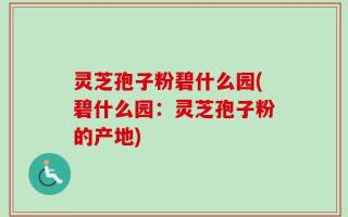 灵芝孢子粉碧什么园(碧什么园：灵芝孢子粉的产地)