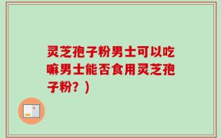 灵芝孢子粉男士可以吃嘛男士能否食用灵芝孢子粉？)
