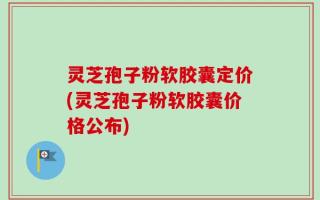 灵芝孢子粉软胶囊定价(灵芝孢子粉软胶囊价格公布)