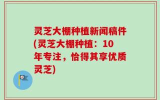 灵芝大棚种植新闻稿件(灵芝大棚种植：10年专注，恰得其享优质灵芝)