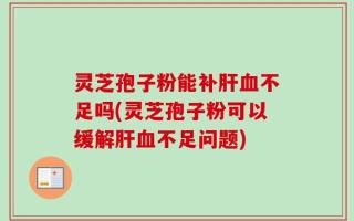 灵芝孢子粉能补肝血不足吗(灵芝孢子粉可以缓解肝血不足问题)