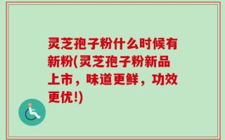 灵芝孢子粉什么时候有新粉(灵芝孢子粉新品上市，味道更鲜，功效更优!)