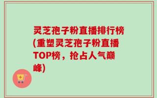 灵芝孢子粉直播排行榜(重塑灵芝孢子粉直播TOP榜，抢占人气巅峰)