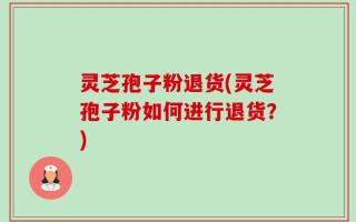 灵芝孢子粉退货(灵芝孢子粉如何进行退货？)