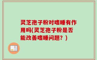 灵芝孢子粉对嗜睡有作用吗(灵芝孢子粉是否能改善嗜睡问题？)