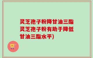 灵芝孢子粉降甘油三酯灵芝孢子粉有助于降低甘油三酯水平)