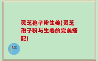 灵芝孢子粉生姜(灵芝孢子粉与生姜的完美搭配)