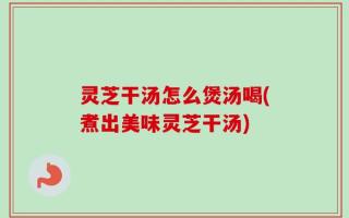 灵芝干汤怎么煲汤喝(煮出美味灵芝干汤)