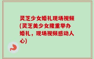 灵芝少女婚礼现场视频(灵芝美少女隆重举办婚礼，现场视频感动人心)