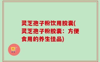 灵芝孢子粉饮用胶囊(灵芝孢子粉胶囊：方便食用的养生佳品)
