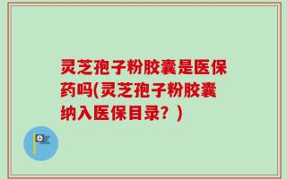 灵芝孢子粉胶囊是医保药吗(灵芝孢子粉胶囊纳入医保目录？)