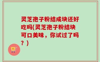 灵芝孢子粉结成块还好吃吗(灵芝孢子粉结块可口美味，你试过了吗？)
