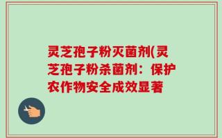 灵芝孢子粉灭菌剂(灵芝孢子粉杀菌剂：保护农作物安全成效显著