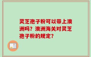 灵芝孢子粉可以带上澳洲吗？澳洲海关对灵芝孢子粉的规定？