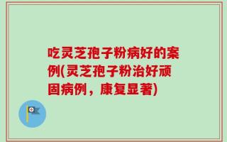 吃灵芝孢子粉病好的案例(灵芝孢子粉治好顽固病例，康复显著)