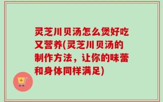 灵芝川贝汤怎么煲好吃又营养(灵芝川贝汤的制作方法，让你的味蕾和身体同样满足)