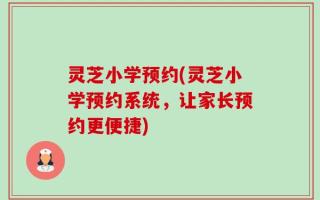 灵芝小学预约(灵芝小学预约系统，让家长预约更便捷)