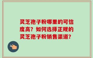 灵芝孢子粉哪里的可信度高？如何选择正规的灵芝孢子粉销售渠道？