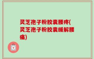 灵芝孢子粉胶囊腰疼(灵芝孢子粉胶囊缓解腰痛)