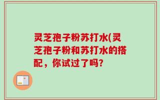 灵芝孢子粉苏打水(灵芝孢子粉和苏打水的搭配，你试过了吗？